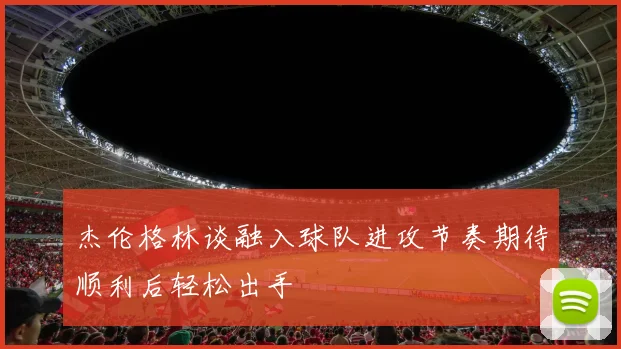 杰伦格林谈融入球队进攻节奏期待顺利后轻松出手