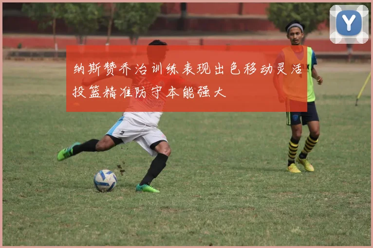 纳斯赞乔治训练表现出色移动灵活投篮精准防守本能强大