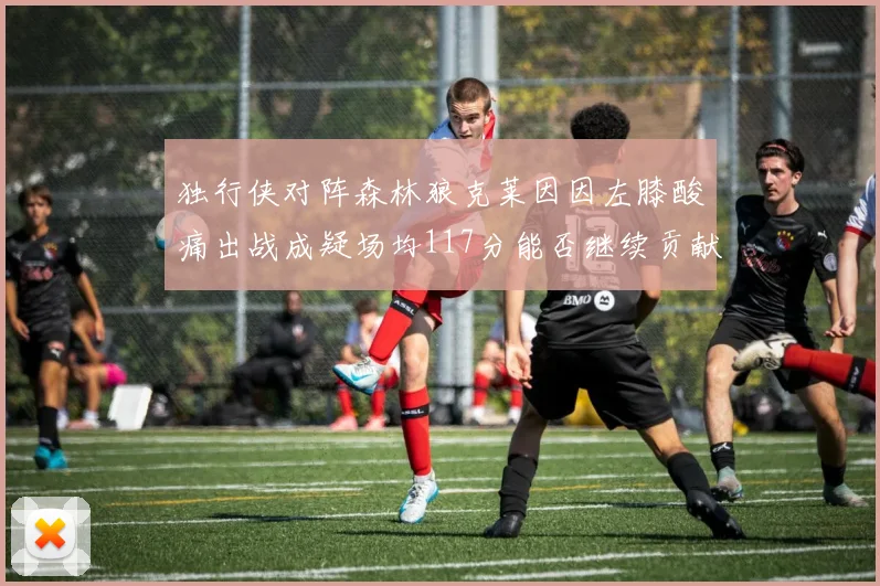 独行侠对阵森林狼克莱因因左膝酸痛出战成疑场均117分能否继续贡献