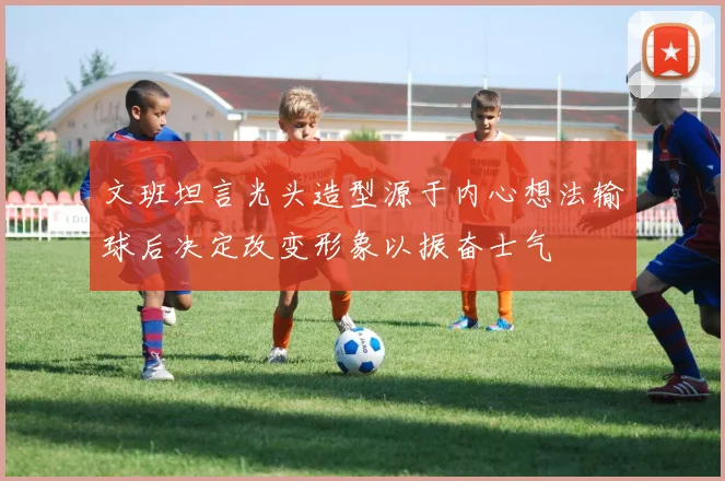 文班坦言光头造型源于内心想法输球后决定改变形象以振奋士气