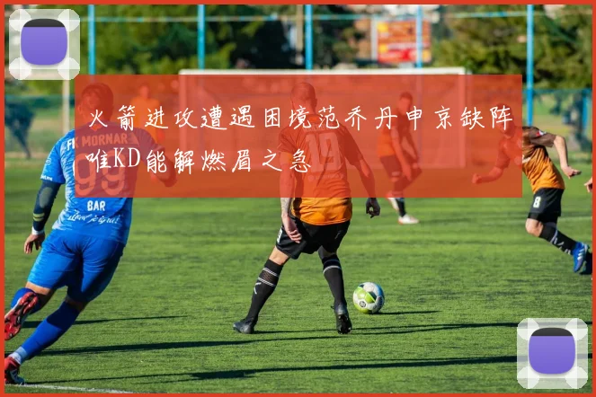 火箭进攻遭遇困境范乔丹申京缺阵唯KD能解燃眉之急