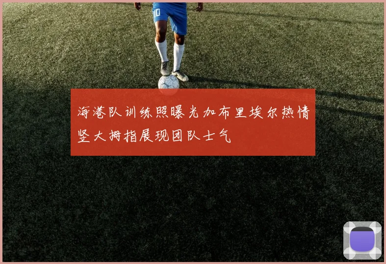 海港队训练照曝光加布里埃尔热情竖大拇指展现团队士气