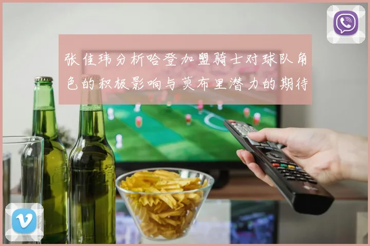 张佳玮分析哈登加盟骑士对球队角色的积极影响与莫布里潜力的期待