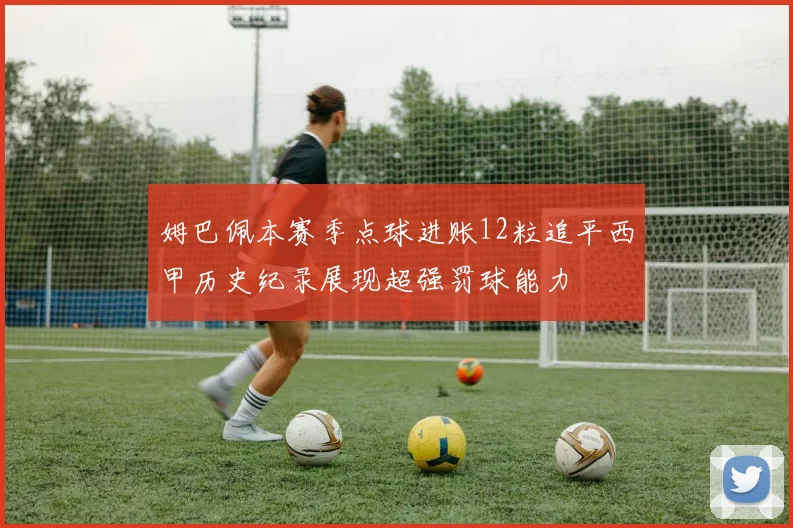 姆巴佩本赛季点球进账12粒追平西甲历史纪录展现超强罚球能力