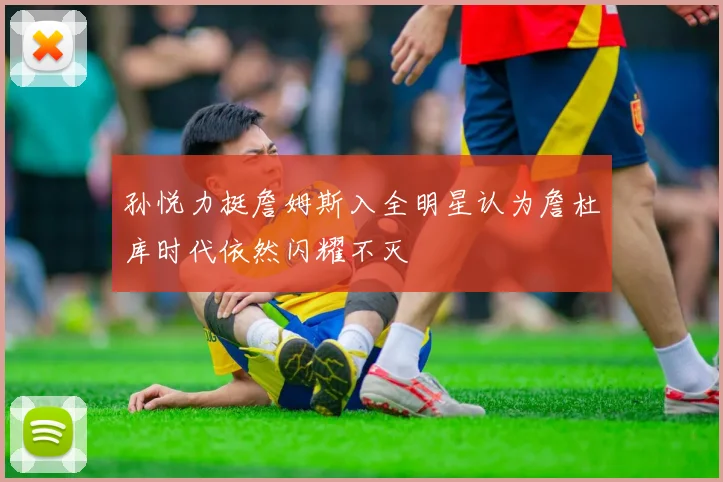 孙悦力挺詹姆斯入全明星认为詹杜库时代依然闪耀不灭