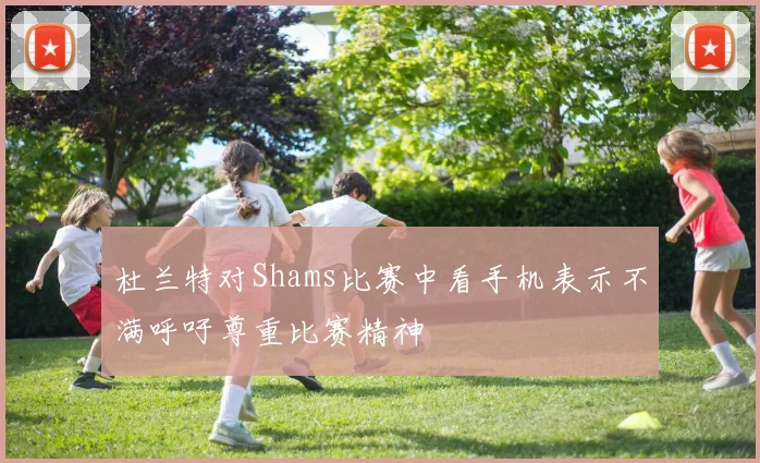 杜兰特对Shams比赛中看手机表示不满呼吁尊重比赛精神