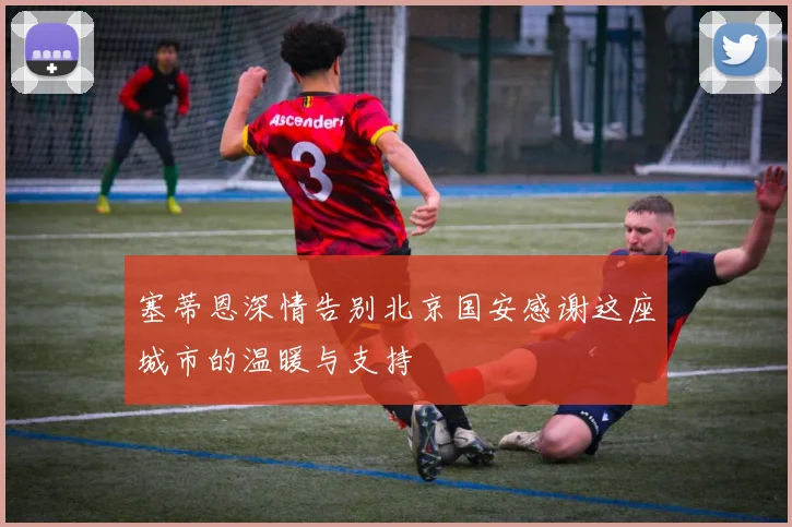 塞蒂恩深情告别北京国安感谢这座城市的温暖与支持
