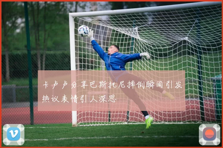 卡卢卢分享巴斯托尼摔倒瞬间引发热议表情引人深思
