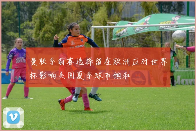 曼联季前赛选择留在欧洲应对世界杯影响美国夏季球市饱和
