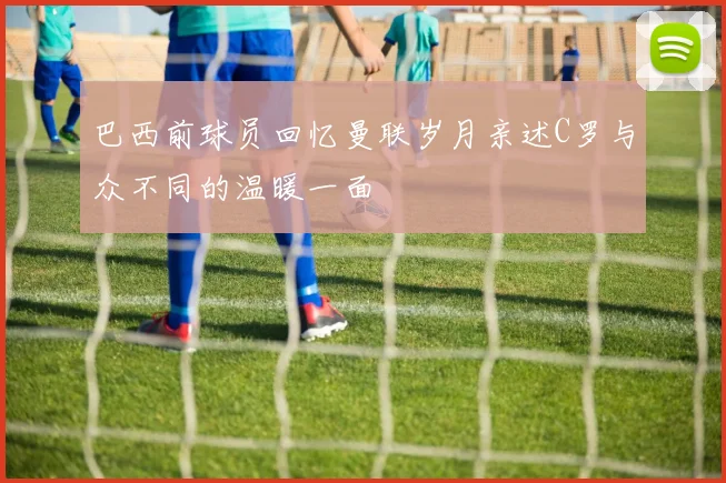 巴西前球员回忆曼联岁月亲述C罗与众不同的温暖一面