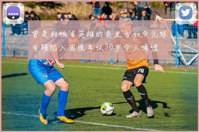 曾是利物浦英雄的奥里吉如今无球可踢陷入困境年仅30岁令人唏嘘