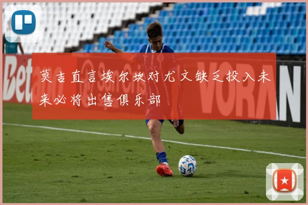 莫吉直言埃尔坎对尤文缺乏投入未来必将出售俱乐部