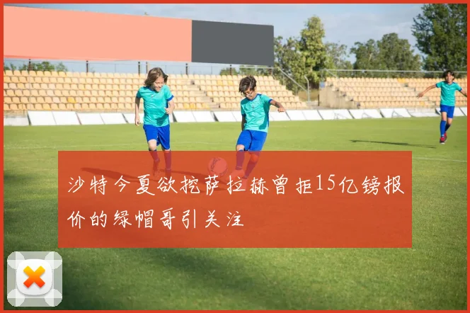 沙特今夏欲挖萨拉赫曾拒15亿镑报价的绿帽哥引关注