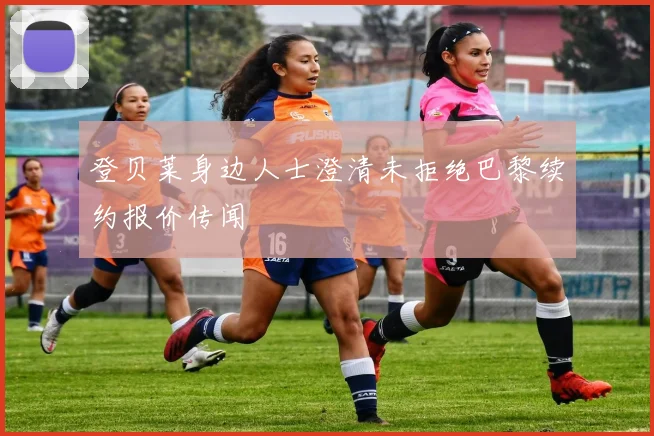 登贝莱身边人士澄清未拒绝巴黎续约报价传闻