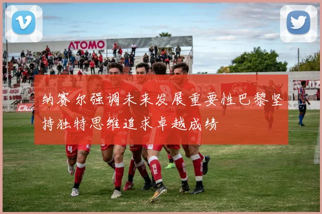纳赛尔强调未来发展重要性巴黎坚持独特思维追求卓越成绩