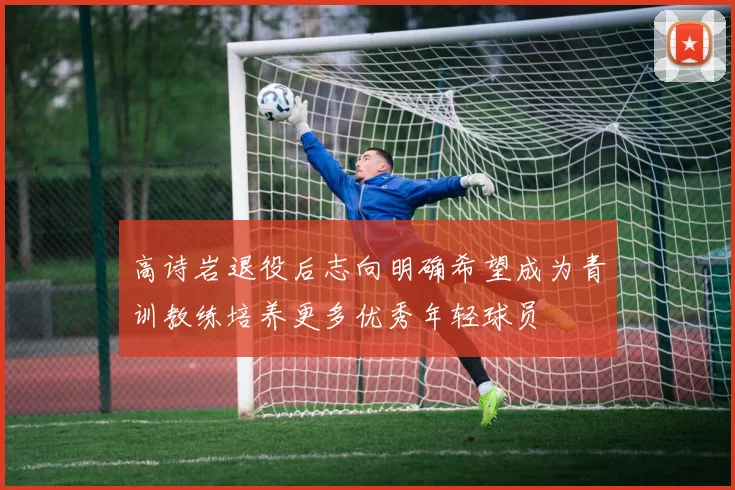 高诗岩退役后志向明确希望成为青训教练培养更多优秀年轻球员