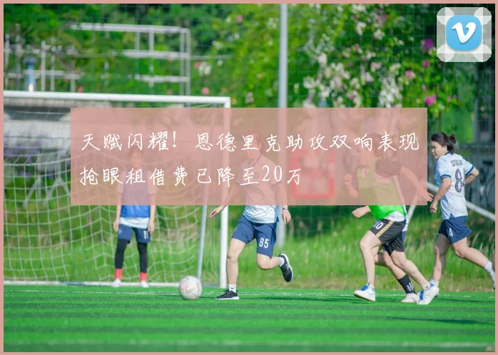 天赋闪耀！恩德里克助攻双响表现抢眼租借费已降至20万