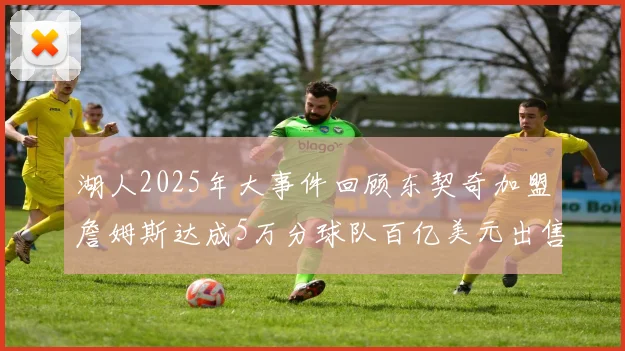 湖人2025年大事件回顾东契奇加盟詹姆斯达成5万分球队百亿美元出售